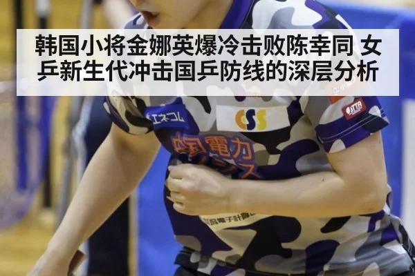 韩国小将金娜英爆冷击败陈幸同 女乒新生代冲击国乒防线的深层分析