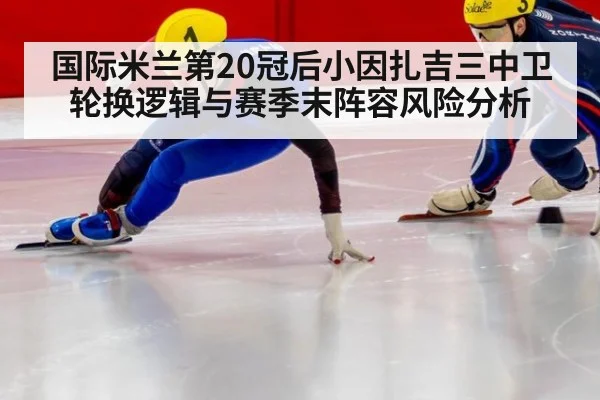 国际米兰第20冠后小因扎吉三中卫轮换逻辑与赛季末阵容风险分析
